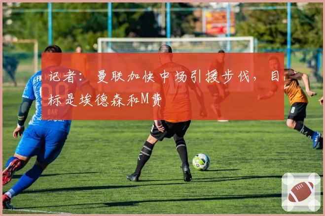 记者:曼联加快中场引援步伐,目标是埃德森和M费