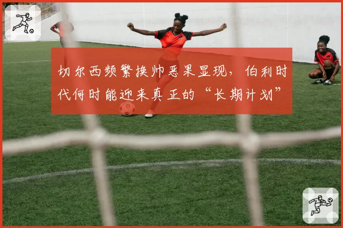 切尔西频繁换帅恶果显现，伯利时代何时能迎来真正的“长期计划”？